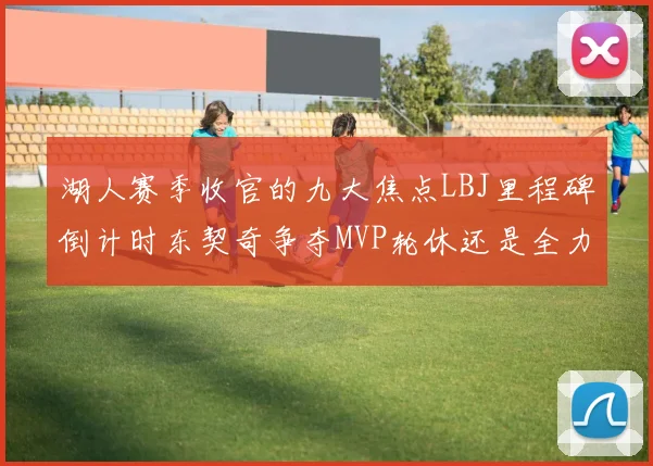 湖人赛季收官的九大焦点LBJ里程碑倒计时东契奇争夺MVP轮休还是全力以赴
